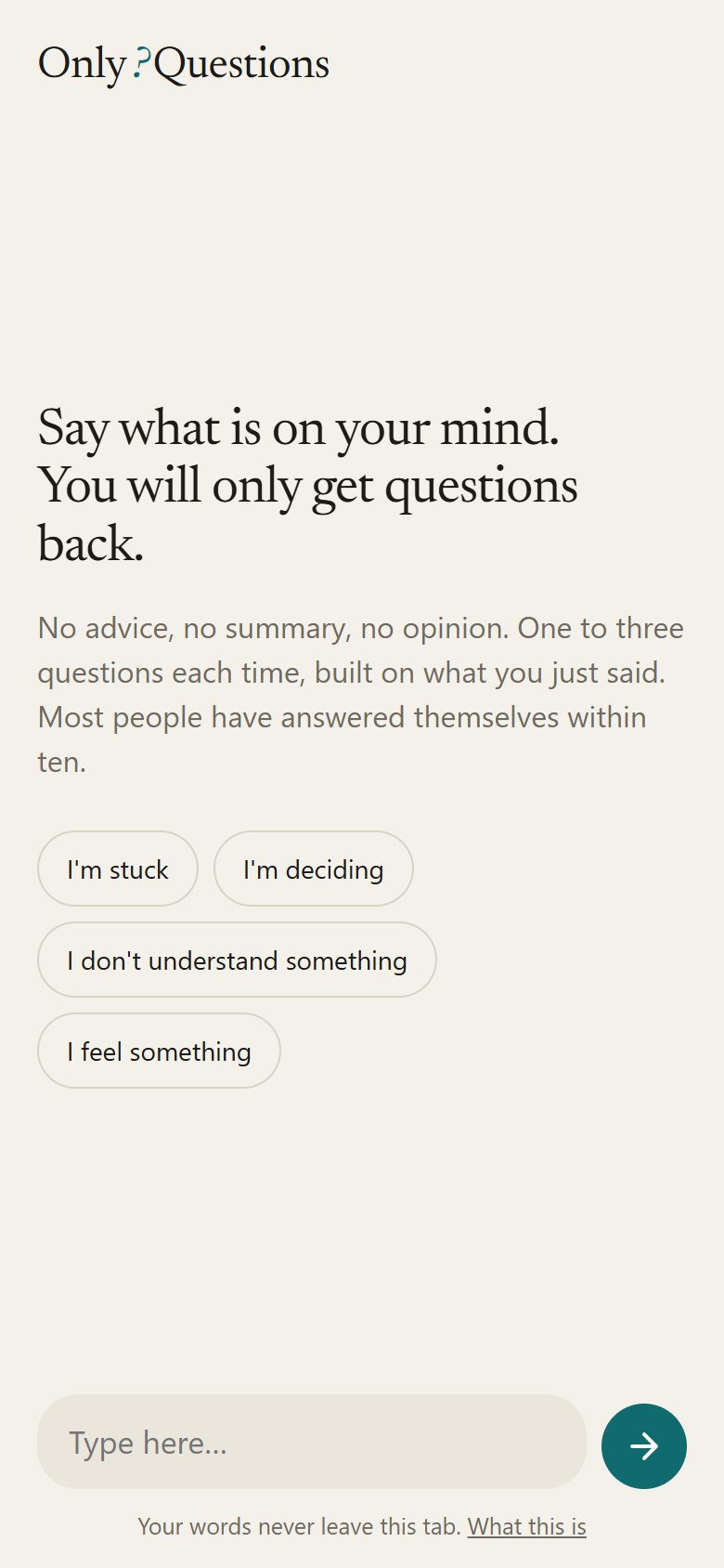 The Only Questions start screen on a phone, warm off-white background, serif type. Say what is on your mind. You will only get questions back. No advice, no summary, no opinion. Four rounded buttons: I'm stuck, I'm deciding, I don't understand something, I feel something. A text field and a round teal send button at the bottom, and the line: Your words never leave this tab